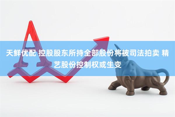 天鲜优配 控股股东所持全部股份将被司法拍卖 精艺股份控制权或生变