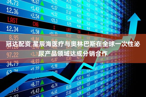 冠达配资 星辰海医疗与奥林巴斯在全球一次性泌尿产品领域达成分销合作