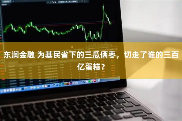 东润金融 为基民省下的三瓜俩枣，切走了谁的三百亿蛋糕？