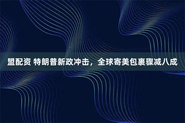 盟配资 特朗普新政冲击，全球寄美包裹骤减八成