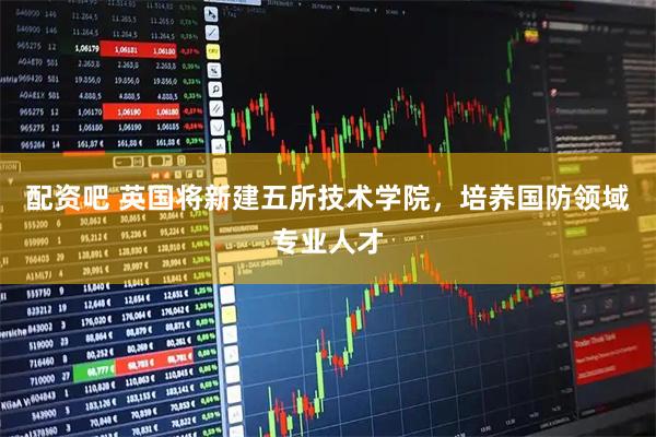 配资吧 英国将新建五所技术学院，培养国防领域专业人才