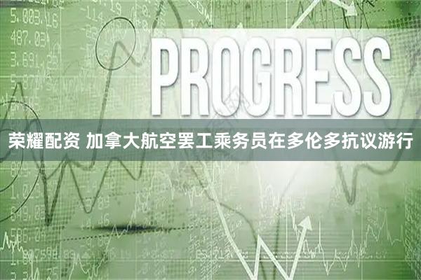 荣耀配资 加拿大航空罢工乘务员在多伦多抗议游行