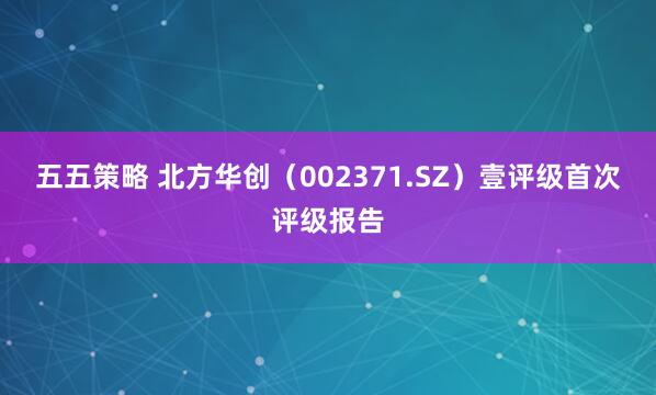 五五策略 北方华创（002371.SZ）壹评级首次评级报告