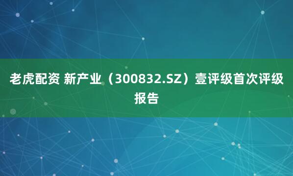 老虎配资 新产业（300832.SZ）壹评级首次评级报告