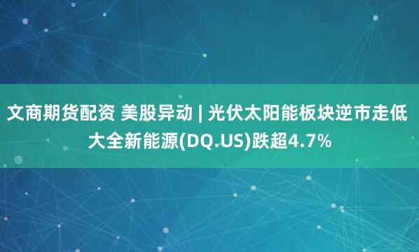 文商期货配资 美股异动 | 光伏太阳能板块逆市走低 大全新能源(DQ.US)跌超4.7%