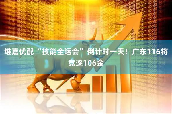 维嘉优配 “技能全运会” 倒计时一天！广东116将竞逐106金