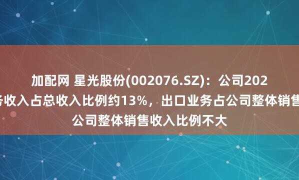 加配网 星光股份(002076.SZ)：公司2023年度出口业务收入占总收入比例约13%，出口业务占公司整体销售收入比例不大