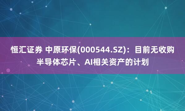 恒汇证券 中原环保(000544.SZ)：目前无收购半导体芯片、AI相关资产的计划