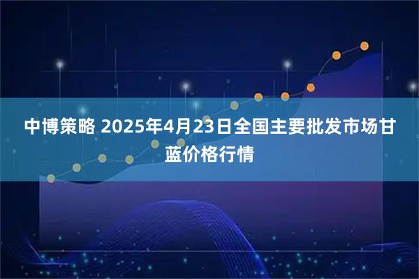 中博策略 2025年4月23日全国主要批发市场甘蓝价格行情