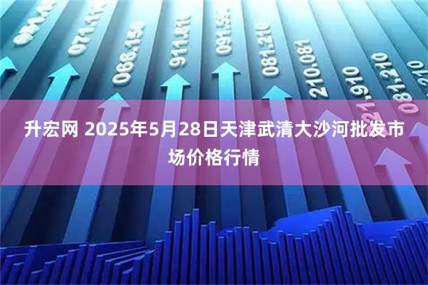 升宏网 2025年5月28日天津武清大沙河批发市场价格行情