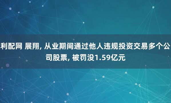 利配网 展翔, 从业期间通过他人违规投资交易多个公司股票, 被罚没1.59亿元