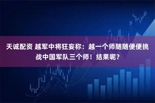 天诚配资 越军中将狂妄称：越一个师随随便便挑战中国军队三个师！结果呢？