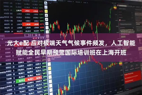 光大e配 应对极端天气气候事件频发，人工智能赋能全民早期预警国际培训班在上海开班