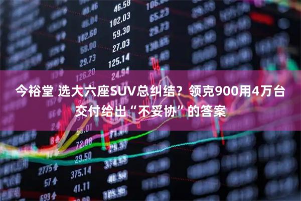 今裕堂 选大六座SUV总纠结？领克900用4万台交付给出“不妥协”的答案