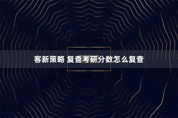 客新策略 复查考研分数怎么复查