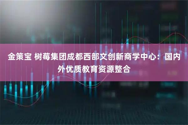 金策宝 树莓集团成都西部文创新商学中心：国内外优质教育资源整合