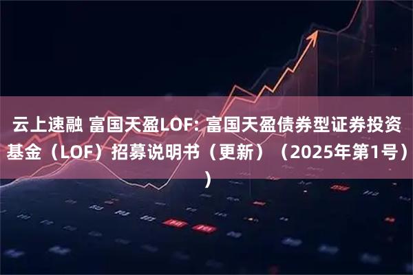 云上速融 富国天盈LOF: 富国天盈债券型证券投资基金（LOF）招募说明书（更新）（2025年第1号）