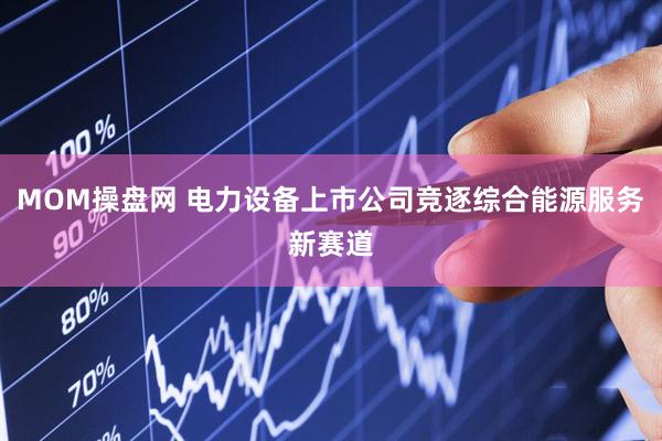 MOM操盘网 电力设备上市公司竞逐综合能源服务新赛道