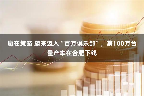 赢在策略 蔚来迈入“百万俱乐部”，第100万台量产车在合肥下线