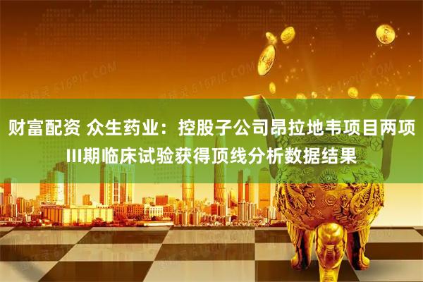 财富配资 众生药业：控股子公司昂拉地韦项目两项III期临床试验获得顶线分析数据结果