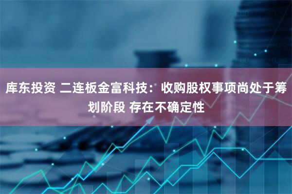 库东投资 二连板金富科技：收购股权事项尚处于筹划阶段 存在不确定性