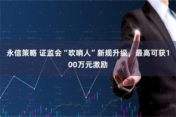 永信策略 证监会“吹哨人”新规升级，最高可获100万元激励