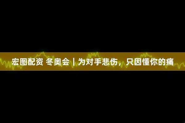 宏图配资 冬奥会｜为对手悲伤，只因懂你的痛