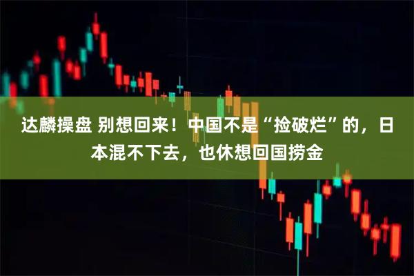 达麟操盘 别想回来！中国不是“捡破烂”的，日本混不下去，也休想回国捞金