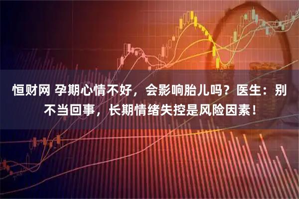 恒财网 孕期心情不好，会影响胎儿吗？医生：别不当回事，长期情绪失控是风险因素！