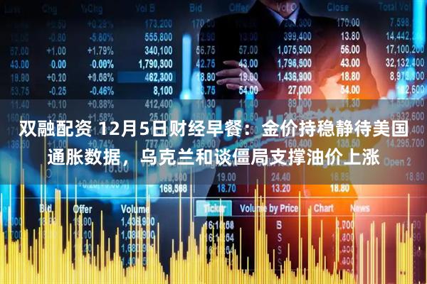 双融配资 12月5日财经早餐：金价持稳静待美国通胀数据，乌克兰和谈僵局支撑油价上涨
