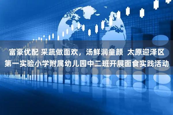 富豪优配 采蔬做面欢，汤鲜润童颜  太原迎泽区第一实验小学附属幼儿园中二班开展面食实践活动