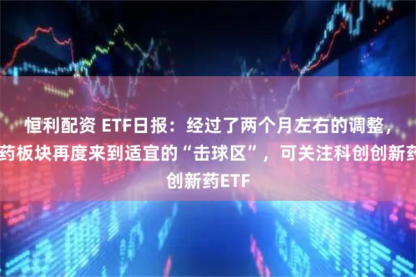 恒利配资 ETF日报：经过了两个月左右的调整，创新药板块再度来到适宜的“击球区”，可关注科创创新药ETF
