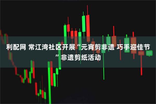 利配网 常江湾社区开展“元宵剪非遗 巧手迎佳节”非遗剪纸活动