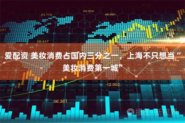 爱配资 美妆消费占国内三分之一，上海不只想当“美妆消费第一城”