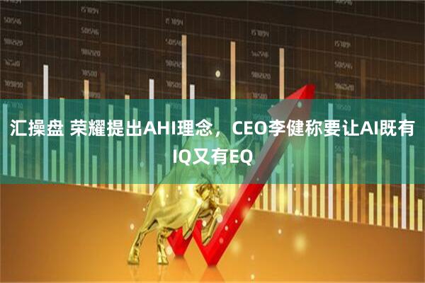汇操盘 荣耀提出AHI理念，CEO李健称要让AI既有IQ又有EQ