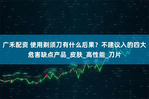 广禾配资 使用剃须刀有什么后果？不建议入的四大危害缺点产品_皮肤_高性能_刀片