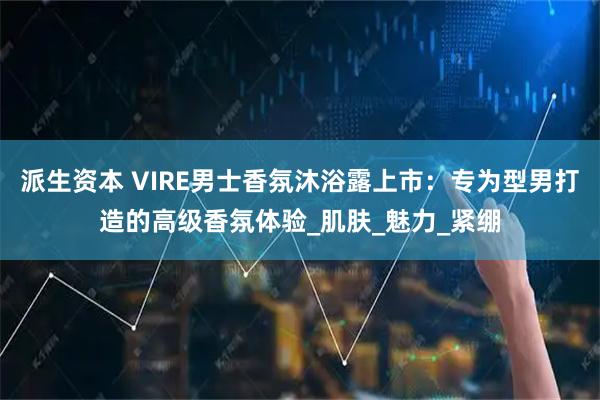 派生资本 VIRE男士香氛沐浴露上市：专为型男打造的高级香氛体验_肌肤_魅力_紧绷