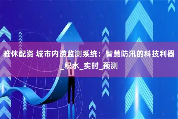 雅休配资 城市内涝监测系统：智慧防汛的科技利器_积水_实时_预测
