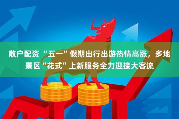 散户配资 “五一”假期出行出游热情高涨，多地景区“花式”上新服务全力迎接大客流