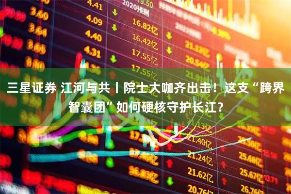 三星证券 江河与共丨院士大咖齐出击！这支“跨界智囊团”如何硬核守护长江？
