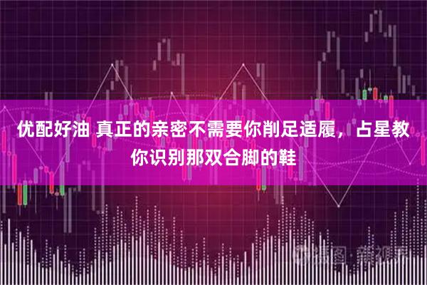 优配好油 真正的亲密不需要你削足适履，占星教你识别那双合脚的鞋